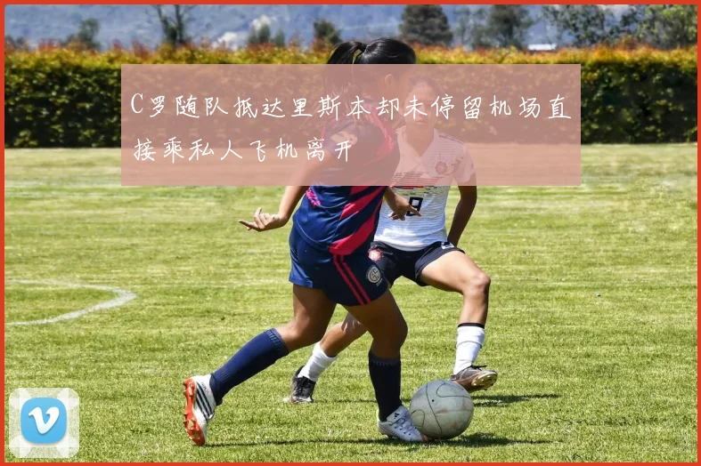C罗随队抵达里斯本却未停留机场直接乘私人飞机离开