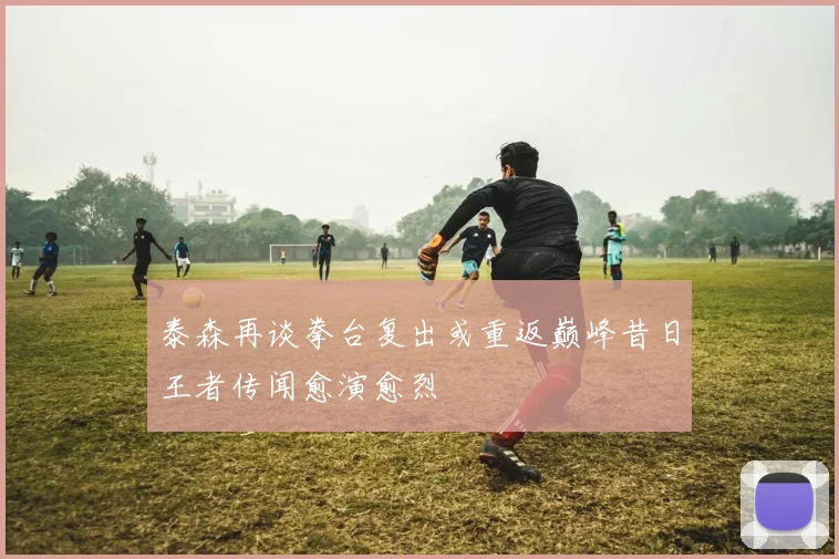 泰森再谈拳台复出或重返巅峰昔日王者传闻愈演愈烈