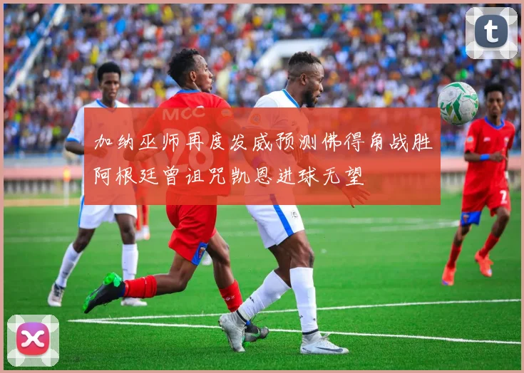 加纳巫师再度发威预测佛得角战胜阿根廷曾诅咒凯恩进球无望