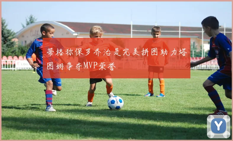 蒂格称保罗乔治是完美拼图助力塔图姆争夺MVP荣誉