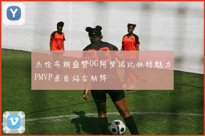 杰伦布朗盛赞OG阿努诺比独特魅力FMVP亲自站台助阵