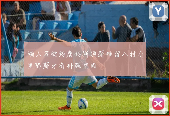 湖人若续约詹姆斯顶薪难留八村小里降薪才有补强空间