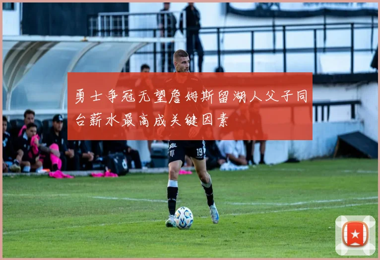 勇士争冠无望詹姆斯留湖人父子同台薪水最高成关键因素