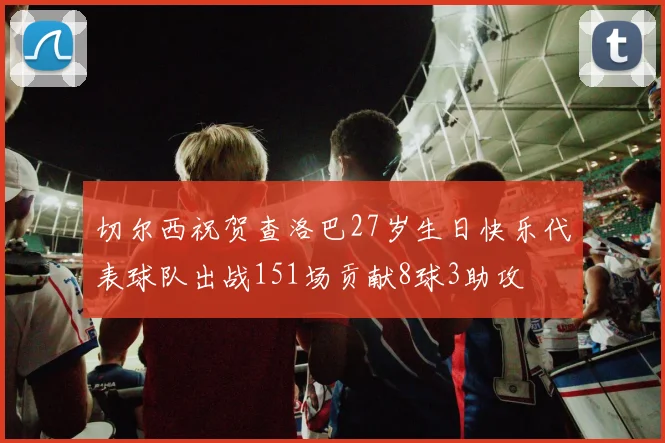 切尔西祝贺查洛巴27岁生日快乐代表球队出战151场贡献8球3助攻