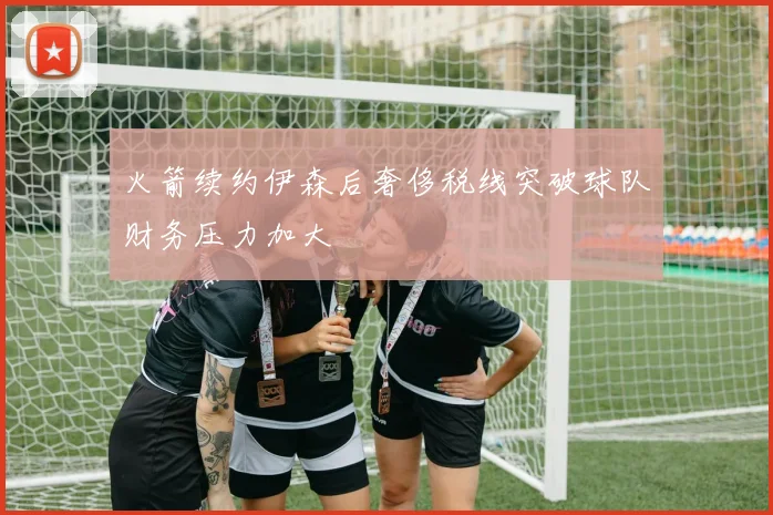 火箭续约伊森后奢侈税线突破球队财务压力加大