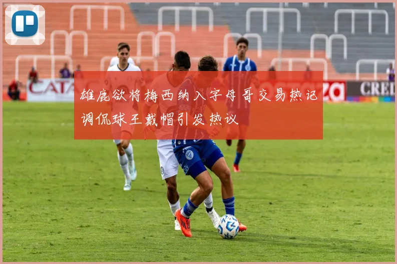 雄鹿欲将梅西纳入字母哥交易热记调侃球王戴帽引发热议