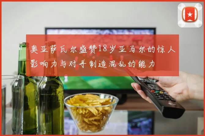 奥亚萨瓦尔盛赞18岁亚马尔的惊人影响力与对手制造混乱的能力