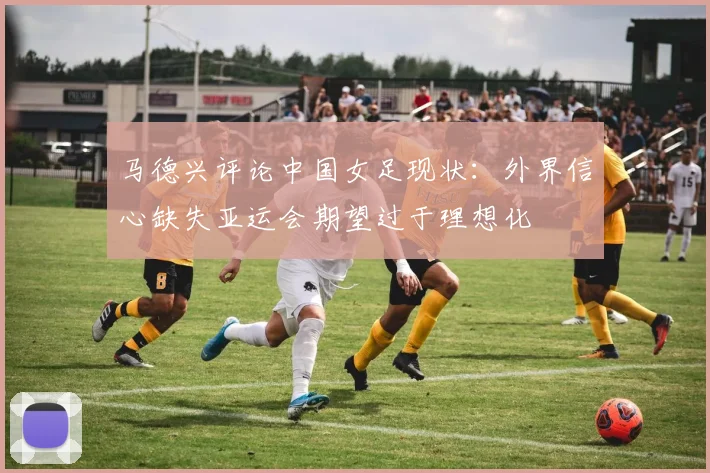 马德兴评论中国女足现状：外界信心缺失亚运会期望过于理想化