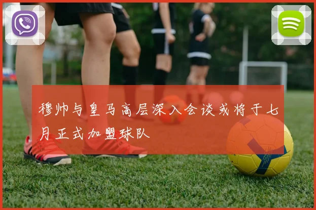 穆帅与皇马高层深入会谈或将于七月正式加盟球队