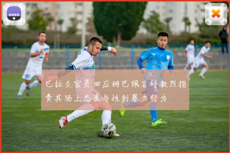巴拉圭官员回应姆巴佩言辞激烈指责其场上态度与性别暴力行为