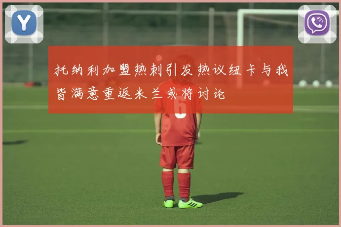 托纳利加盟热刺引发热议纽卡与我皆满意重返米兰或将讨论