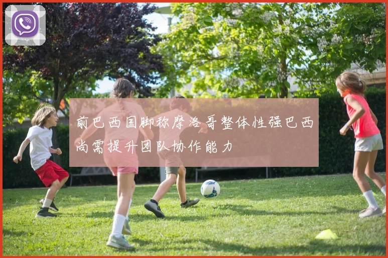 前巴西国脚称摩洛哥整体性强巴西尚需提升团队协作能力