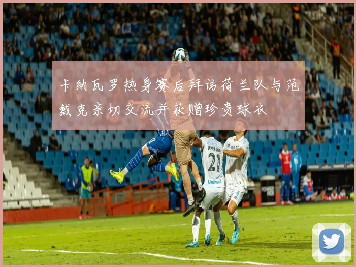 卡纳瓦罗热身赛后拜访荷兰队与范戴克亲切交流并获赠珍贵球衣