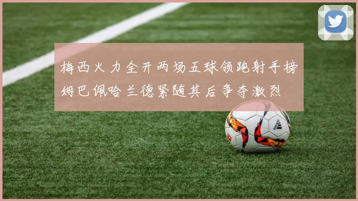 梅西火力全开两场五球领跑射手榜姆巴佩哈兰德紧随其后争夺激烈