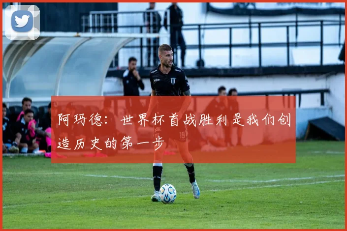 阿玛德：世界杯首战胜利是我们创造历史的第一步